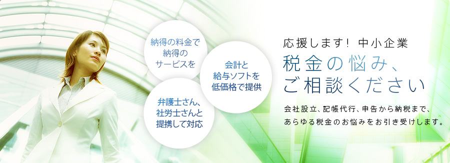 応援します!中小企業。税金の悩み、ご相談ください。会社設立、記帳代行、申告から納税まで、あらゆる税金のお悩みをお引き受けします。納得に料金で納得のサービス、弁護士さん、社労士さんと連携して対応、会計と給与ソフトを低かかくで提供